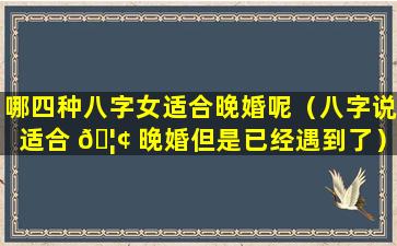 哪四种八字女适合晚婚呢（八字说适合 🦢 晚婚但是已经遇到了）